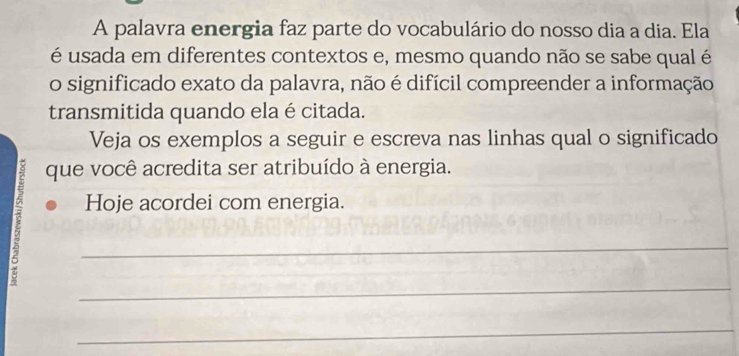 A palavra energia faz parte do vocabulário do nosso dia a dia. Ela 
é usada em diferentes contextos e, mesmo quando não se sabe qual é 
o significado exato da palavra, não é difícil compreender a informação 
transmitida quando ela é citada. 
Veja os exemplos a seguir e escreva nas linhas qual o significado 
que você acredita ser atribuído à energia. 
Hoje acordei com energia. 
_ 
_ 
_