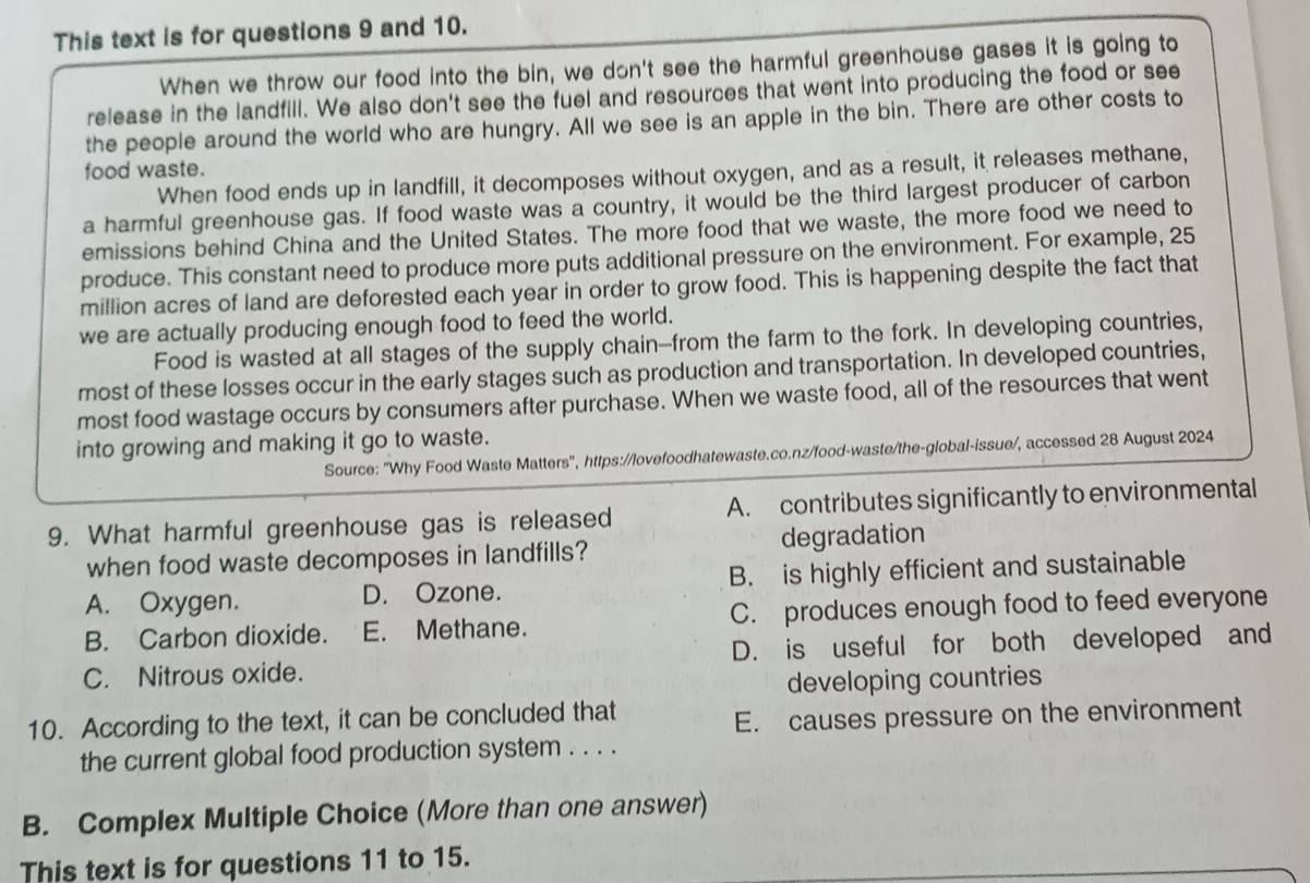 This text is for questions 9 and 10.
When we throw our food into the bin, we don't see the harmful greenhouse gases it is going to
release in the landfill. We also don't see the fuel and resources that went into producing the food or see
the people around the world who are hungry. All we see is an apple in the bin. There are other costs to
food waste.
When food ends up in landfill, it decomposes without oxygen, and as a result, it releases methane,
a harmful greenhouse gas. If food waste was a country, it would be the third largest producer of carbon
emissions behind China and the United States. The more food that we waste, the more food we need to
produce. This constant need to produce more puts additional pressure on the environment. For example, 25
million acres of land are deforested each year in order to grow food. This is happening despite the fact that
we are actually producing enough food to feed the world.
Food is wasted at all stages of the supply chain---from the farm to the fork. In developing countries,
most of these losses occur in the early stages such as production and transportation. In developed countries,
most food wastage occurs by consumers after purchase. When we waste food, all of the resources that went
into growing and making it go to waste.
Source: ''Why Food Waste Matters'', https://lovefoodhatewaste.co.nz/food-waste/the-global-issue/, accessed 28 August 2024
9. What harmful greenhouse gas is released A. contributes significantly to environmental
when food waste decomposes in landfills? degradation
A. Oxygen. D. Ozone. B. is highly efficient and sustainable
B. Carbon dioxide. E. Methane. C. produces enough food to feed everyone
C. Nitrous oxide. D. is useful for both developed and
developing countries
10. According to the text, it can be concluded that
E. causes pressure on the environment
the current global food production system . . . .
B. Complex Multiple Choice (More than one answer)
This text is for questions 11 to 15.