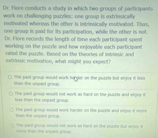 Dr. Fiore conducts a study in which two groups of participants
work on challenging puzzles: one group is extrinsically
motivated whereas the other is intrinsically motivated. Thus,
one group is paid for its participation, while the other is not.
Dr. Fiore records the length of time each participant spent
working on the puzzle and how enjoyable each participant
rated the puzzle. Based on the theories of intrinsic and
extrinsic motivation, what might you expect?
The paid group would work ha der on the puzzle but enjoy it less
than the unpaid group.
The paid group would not work as hard on the puzzle and enjoy it
less than the unpaid group.
The paid group would work harder on the puzzle and enjoy it more
than the unpaid group.
The paid group would not work as hard on the puzzle but enjoy it
more than the unpaid group.