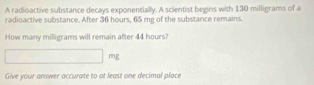 A radioactive substance decays exponentially. A scientist begins with 130 milligrams of a 
radioactive substance. After 36 hours, 65 mg of the substance remains. 
How many milligrams will remain after 44 hours?
mg
Give your answer accurate to at least one decimal place