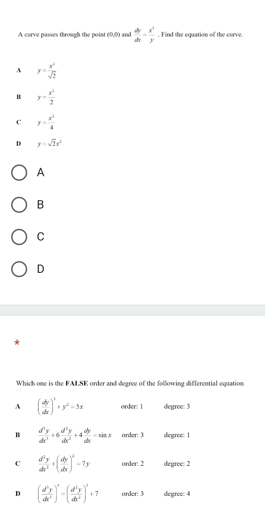 A curve passes through the point (0,0) and  dy/dx = x^3/y . Find the equation of the curve.
A y= x^2/sqrt(2) 
B y= x^2/2 
C y= x^2/4 
D y=sqrt(2)x^2
A
B
C
D
*
Which one is the FALSE order and degree of the following differential equation
A ( dy/dx )^3+y^2=5x degree: 3
order: 1
B  d^3y/dx^3 +6 d^2y/dx^2 +4 dy/dx =sin x order: 3 degree: 1
C  d^2y/dx^2 +( dy/dx )^2=7y order: 2 degree: 2
D ( d^3y/dx^3 )^4=( d^2y/dx^2 )^3+7 order: 3 degree: 4