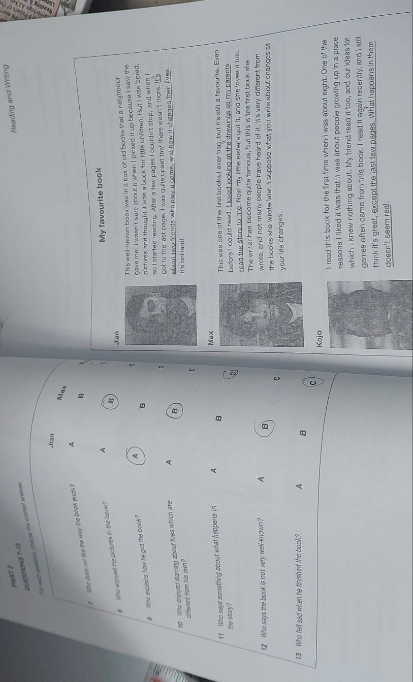 Reading and Writing
QUESTIONS 7-13
For each question, choose the correct answer,
Jian
Max
? Who does not like the way the book ends? A
B
B
8 Who enjoyed the pictures in the book? A
My favourite book
Jian
This well-known book was in a box of old books that a neighbour
pictures and thought it was a book for little children. But I was bored,
9 Who explains how he got the book?
A
gave me. I wasn't sure about it when I picked it up because I saw the
B
so I started reading. After a few pages I couldn't stop, and when I
C
got to the last page, I was quite upset that there wasn't more. It's
10 Who enjoyed learning about lives which are A
different from his own? B about two friends who play a game, and how it changes their lives.
It's brilliant!
C
Max
11 Who says something about what happens in A B
the story? This was one of the first books I ever had, but it's still a favourite. Even
before I could read, I loved looking at the drawings as my parents
read the story to me. Now my little sister's got it, and she loves it too.
The writer has become quite famous, but this is the first book she
12 Who says the book is not very well-known? A Bwrote, and not many people have heard of it. It's very different from
the books she wrote later. I suppose what you write about changes as
C
your life changes.
13 Who felt sad when he finished the book? A B
C
Kojo
I read this book for the first time when I was about eight. One of the
reasons I liked it was that it was about people growing up in a place
which I knew nothing about. My friend read it too, and our ideas for
games often came from this book. I read it again recently, and I still
think it's great, except the last few pages. What happens in them
doesn't seem real.