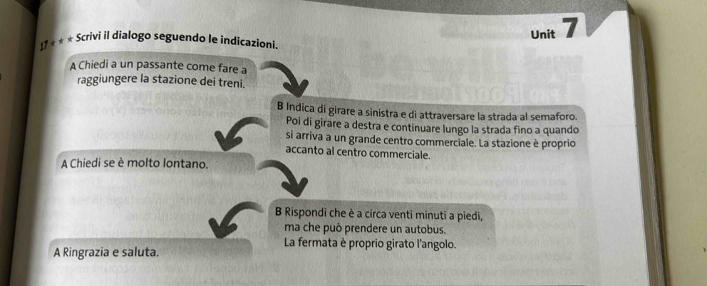 17 * * * Scrivi il dialogo seguendo le indicazioni.
A Chiedi a un passante come fare a
raggiungere la stazione dei treni.
B Indica di girare a sinistra e di attraversare la strada al semaforo.
Poi di girare a destra e continuare lungo la strada fino a quando
si arriva a un grande centro commerciale. La stazione è proprio
accanto al centro commerciale.
A Chiedi se è molto lontano.
B Rispondi che è a circa venti minuti a piedi,
ma che può prendere un autobus.
La fermata è proprio girato l'angolo.
A Ringrazia e saluta.