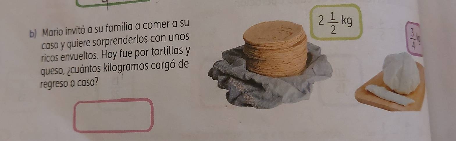 Mario invitó a su familia a comer a su
2 1/2 kg
casa y quiere sorprenderlos con unos
 3/4 
ricos envueltos. Hoy fue por tortillas y 
queso, ¿cuántos kilogramos cargó de 
regreso a casa?