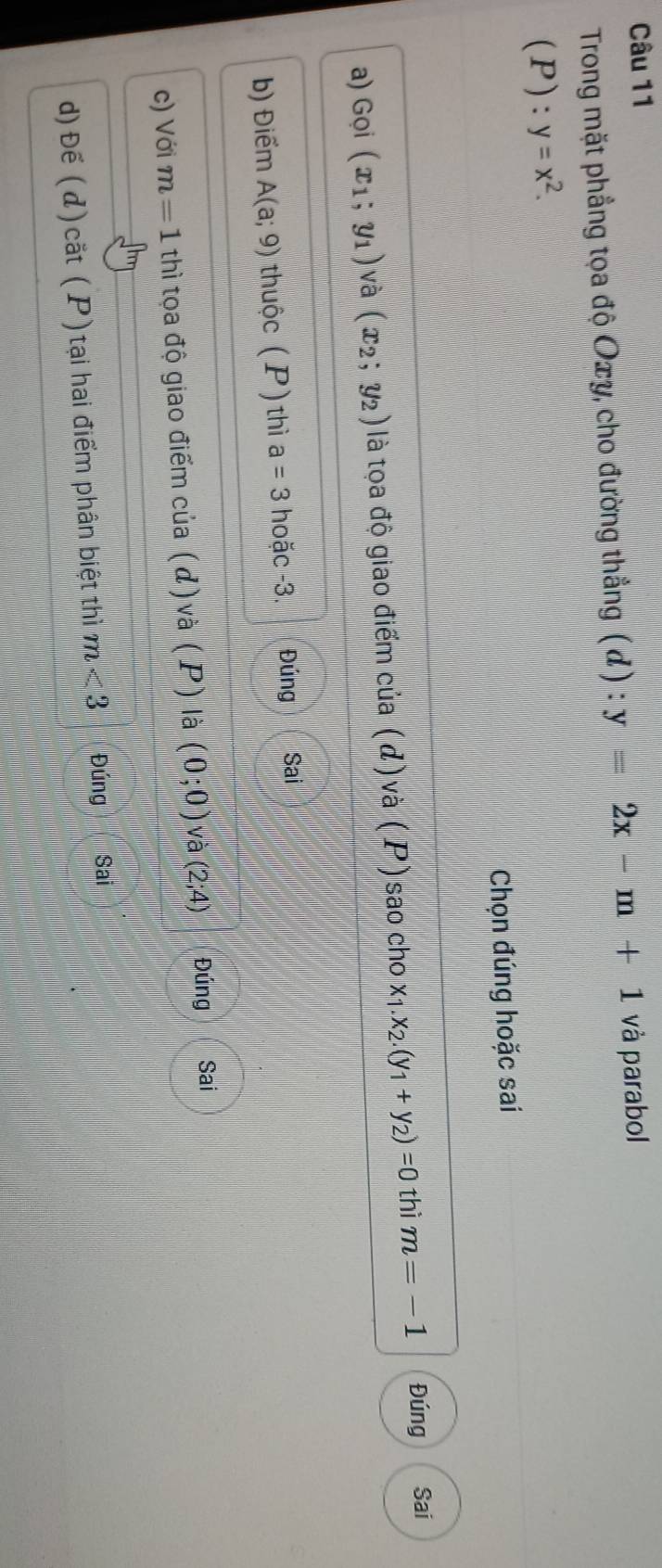 Trong mặt phẳng tọa độ Oxy, cho đường thẳng ( đ) : y=2x-m+1 và parabol 
(P): y=x^2. 
Chọn đúng hoặc sai 
a) Gọi (x_1;y_1) và (x_2;y_2) là tọa độ giao điểm của (đ) và (P) sao cho x_1.x_2.(y_1+y_2)=0 thì m=-1 Đúng Sai 
b) Điểm A(a;9) thuộc (P) thì a=3 hoặc -3. Đúng Sai 
c) Với m=1 thì tọa độ giao điểm của (đ ) và (P)la(0;0) và (2;4) Đúng Sai 
d)Đế (d)cắt (P)tại hai điểm phân biệt thì m<3</tex> Đúng Sai