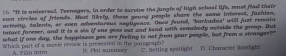 “It is universal. Teenagers, in order to survive the jungle of high school life, must find their
own circles of friends. Most likely, these young people share the same interest, fashion,
activity, talents, or even adventurous negligence. Once found, 'barkadas' will just remain
intact forever, and it is a sin if one goes out and bond with somebody outside the group. But
what if one day, the happiness you are feeling is not from your people, but from a stranger?"
Which part of a movie review is presented in the paragraph?
A. Film intro B. Plot summary C. Setting spotlight D. Character limelight