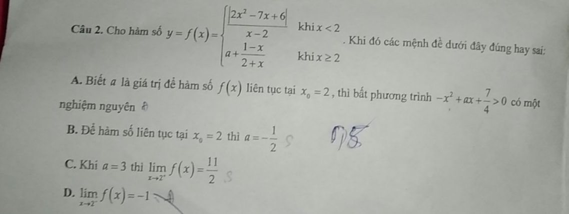 khi x<2</tex> 
Câu 2. Cho hàm số y=f(x)=beginarrayl  (|2x^2-7x+6|)/x-2  a+ (1-x)/2+x endarray. khi x≥ 2. Khi đó các mệnh đề dưới đây đúng hay sai:
A. Biết a là giá trị đề hàm số f(x) liên tục tại x_o=2 , thì bất phương trình -x^2+ax+ 7/4 >0 có một
nghiệm nguyên
B. Để hàm số liên tục tại x_0=2 thì a=- 1/2 
C. Khi a=3 thì limlimits _xto 2^+f(x)= 11/2 
D. limlimits _xto 2^-f(x)=-1