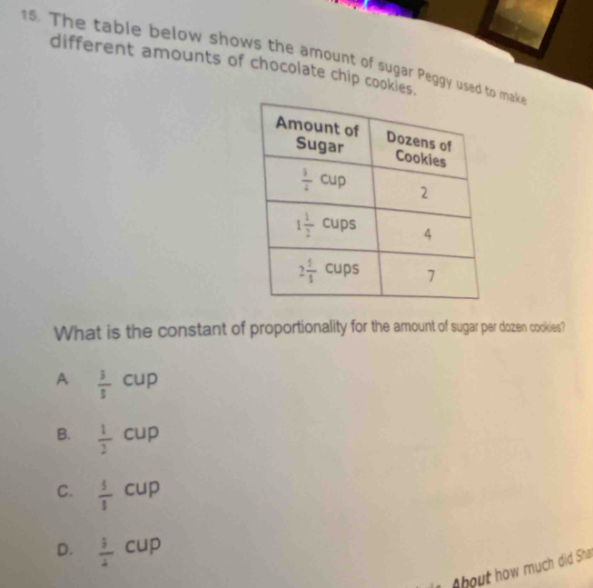 The table below shows the amount of sugar Peggy used t make
different amounts of chocolate chip cookies.
What is the constant of proportionality for the amount of sugar per dozen cookies?
A  3/8 cup
B.  1/2 cup
C.  5/8 cup
D.  1/4 cup
bout how much did Sha