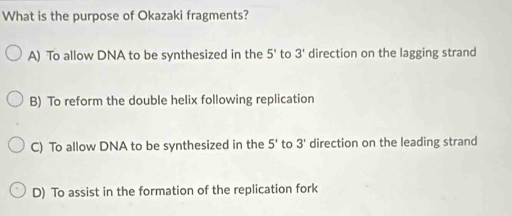 What is the purpose of Okazaki fragments?
A) To allow DNA to be synthesized in the 5' to 3' direction on the lagging strand
B) To reform the double helix following replication
C) To allow DNA to be synthesized in the 5' to 3' direction on the leading strand
D) To assist in the formation of the replication fork