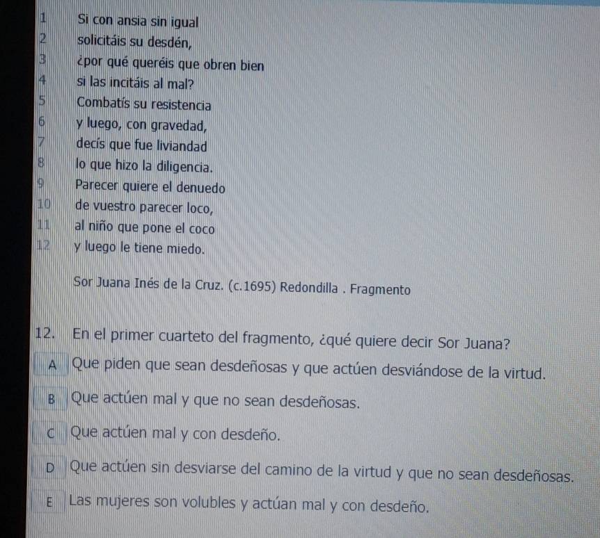 Si con ansia sin igual
2 solicitáis su desdén,
3 ¿por qué queréis que obren bien
4 si las incitáis al mal?
5 Combatís su resistencia
6 y luego, con gravedad,
7 decís que fue liviandad
8 lo que hizo la diligencia.
9 Parecer quiere el denuedo
10 de vuestro parecer loco,
11 al niño que pone el coco
17 y luego le tiene miedo.
Sor Juana Inés de la Cruz. (c.1695) Redondilla . Fragmento
12. En el primer cuarteto del fragmento, ¿qué quiere decir Sor Juana?
A Que piden que sean desdeñosas y que actúen desviándose de la virtud.
B Que actúen mal y que no sean desdeñosas.
c Que actúen mal y con desdeño.
p Que actúen sin desviarse del camino de la virtud y que no sean desdeñosas.
E Las mujeres son volubles y actúan mal y con desdeño.