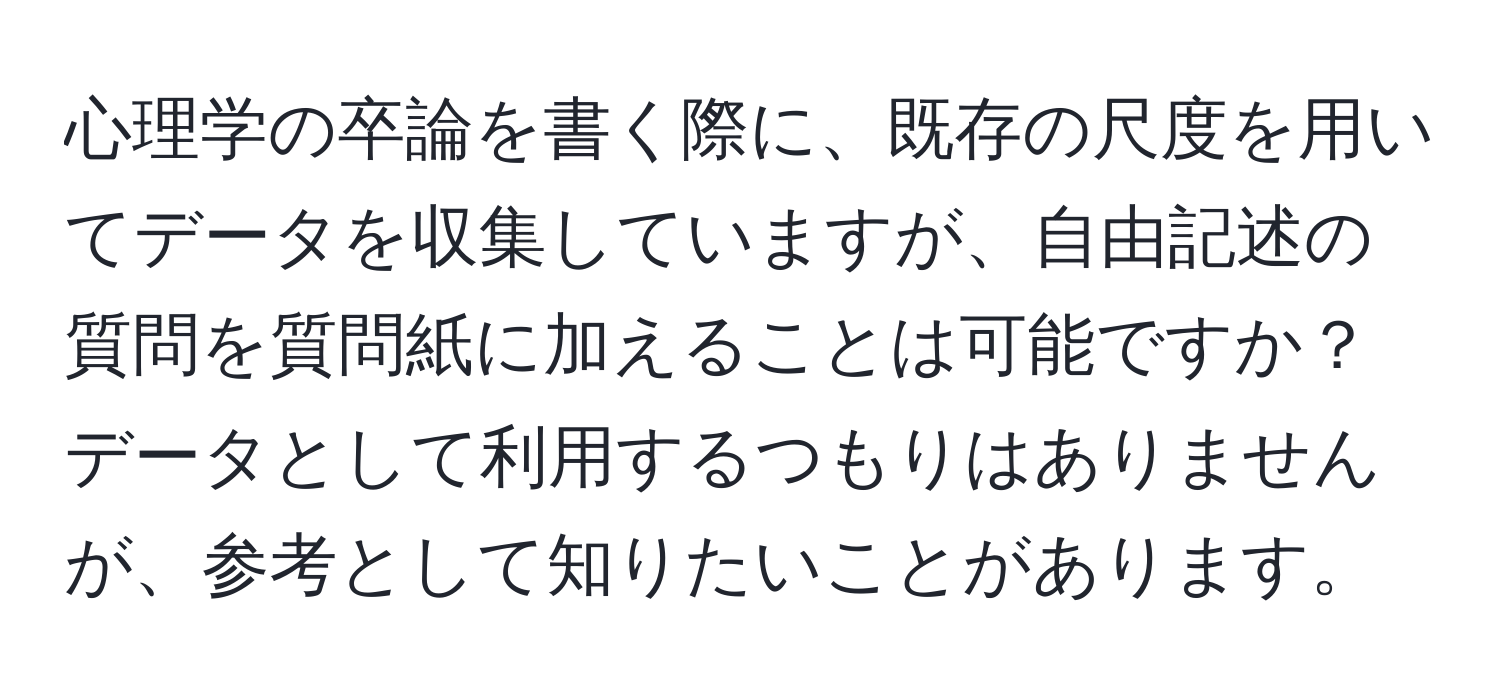 心理学の卒論を書く際に、既存の尺度を用いてデータを収集していますが、自由記述の質問を質問紙に加えることは可能ですか？データとして利用するつもりはありませんが、参考として知りたいことがあります。