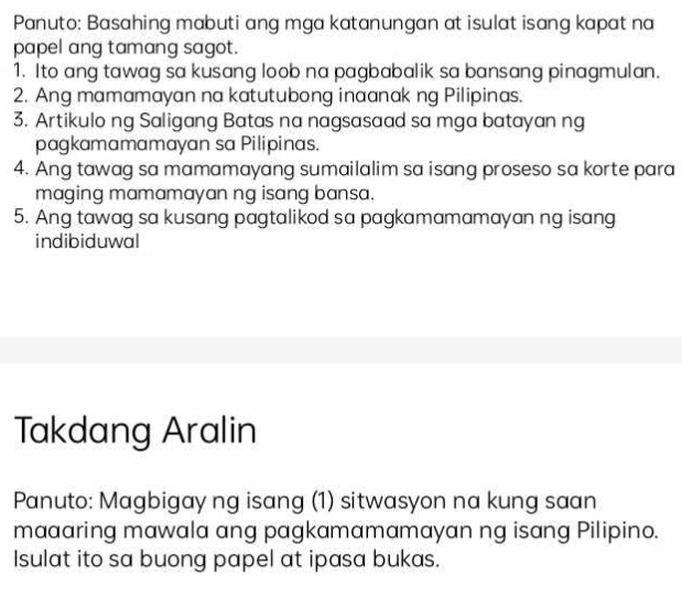 Panuto: Basahing mabuti ang mga katanungan at isulat isang kapat na 
papel ang tamang sagot. 
1. Ito ang tawag sa kusang loob na pagbabalik sa bansang pinagmulan. 
2. Ang mamamayan na katutubong inaanak ng Pilipinas. 
3. Artikulo ng Saligang Batas na nagsasaad sa mga batayan ng 
pagkamamamayan sa Pilipinas. 
4. Ang tawag sa mamamayang sumailalim sa isang proseso sa korte para 
maging mamamayan ng isang bansa. 
5. Ang tawag sa kusang pagtalikod sa pagkamamamayan ng isang 
indibiduwal 
Takdang Aralin 
Panuto: Magbigay ng isang (1) sitwasyon na kung saan 
maaaring mawala ang pagkamamamayan ng isang Pilipino. 
Isulat ito sa buong papel at ipasa bukas.