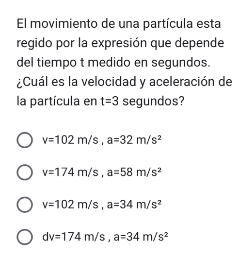 El movimiento de una partícula esta
regido por la expresión que depende
del tiempo t medido en segundos.
¿Cuál es la velocidad y aceleración de
la partícula en t=3 segundos?
v=102m/s, a=32m/s^2
v=174m/s, a=58m/s^2
v=102m/s, a=34m/s^2
dv=174m/s, a=34m/s^2