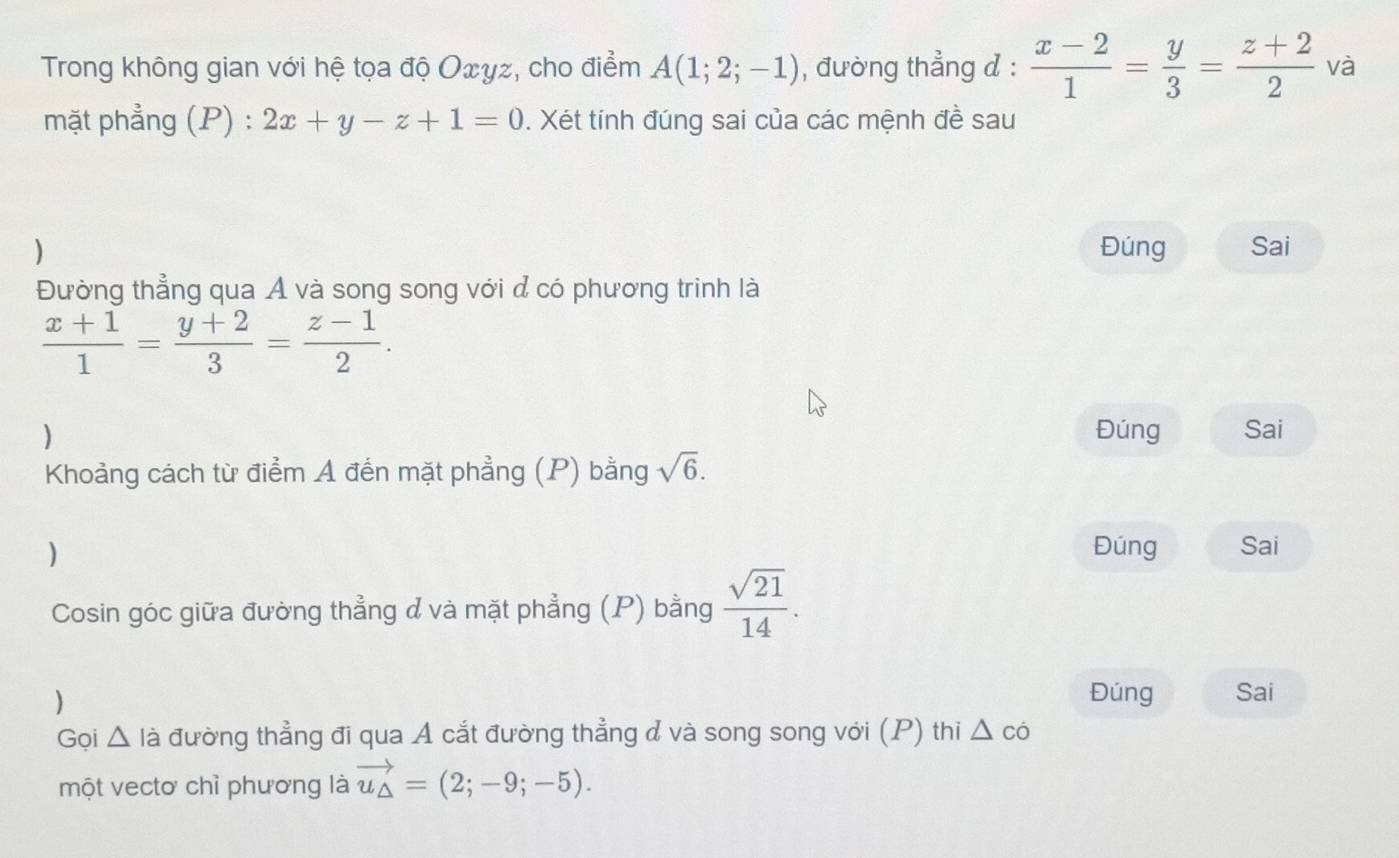 Trong không gian với hệ tọa độ Oxyz, cho điểm A(1;2;-1) , đường thẳng đ :  (x-2)/1 = y/3 = (z+2)/2  và 
mặt phẳng (P) : 2x+y-z+1=0. Xét tính đúng sai của các mệnh đề sau 
) Đúng Sai 
Đường thẳng qua A và song song với đ có phương trình là
 (x+1)/1 = (y+2)/3 = (z-1)/2 . 
) Đúng Sai 
Khoảng cách từ điểm A đến mặt phẳng (P) bằng sqrt(6). 
) Đúng Sai 
Cosin góc giữa đường thẳng đ và mặt phẳng (P) bằng  sqrt(21)/14 . 
) 
Đúng Sai 
Gọi Δ là đường thẳng đi qua Á cắt đường thẳng đ và song song với (P) thi △ co
một vectơ chỉ phương là vector u_△ =(2;-9;-5).