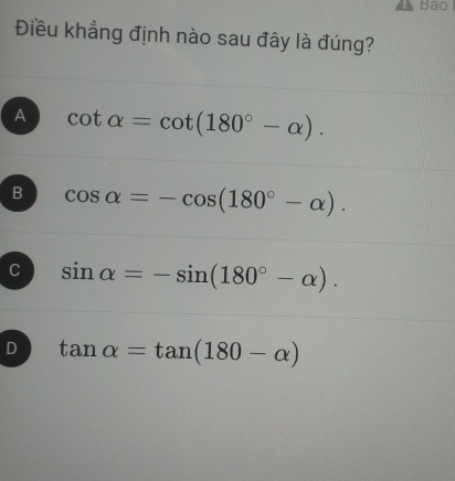 Bao
Điều khẳng định nào sau đây là đúng?
A cot alpha =cot (180°-alpha ).
B cos alpha =-cos (180°-alpha ).
C sin alpha =-sin (180°-alpha ).
D tan alpha =tan (180-alpha )