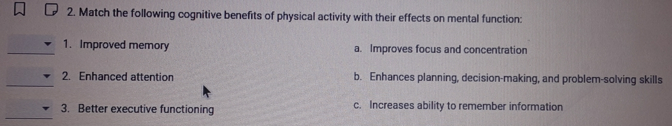 Match the following cognitive benefits of physical activity with their effects on mental function:
_1. Improved memory a. Improves focus and concentration
_
2. Enhanced attention b. Enhances planning, decision-making, and problem-solving skills
_
3. Better executive functioning
c. Increases ability to remember information