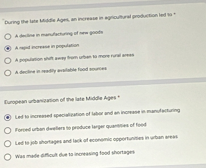 During the late Middle Ages, an increase in agricultural production led to *
A decline in manufacturing of new goods
A rapid increase in population
A population shift away from urban to more rural areas
A decline in readily available food sources
European urbanization of the late Middle Ages *
Led to increased specialization of labor and an increase in manufacturing
Forced urban dwellers to produce larger quantities of food
Led to job shortages and lack of economic opportunities in urban areas
Was made difficult due to increasing food shortages