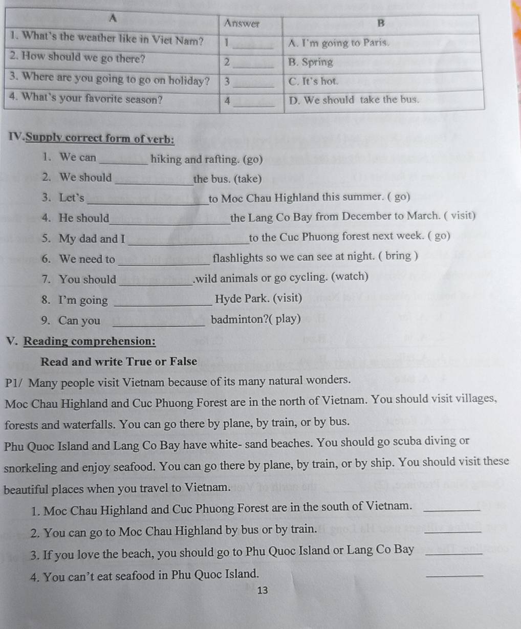 IV.Supply correct form of verb: 
1. We can _hiking and rafting. (go) 
2. We should_ the bus. (take) 
3. Let's _to Moc Chau Highland this summer. ( go) 
4. He should_ the Lang Co Bay from December to March. ( visit) 
5. My dad and I_ to the Cuc Phuong forest next week. ( go) 
6. We need to _flashlights so we can see at night. ( bring ) 
7. You should _.wild animals or go cycling. (watch) 
8. I’m going _Hyde Park. (visit) 
9. Can you _badminton?( play) 
V. Reading comprehension: 
Read and write True or False 
P1/ Many people visit Vietnam because of its many natural wonders. 
Moc Chau Highland and Cuc Phuong Forest are in the north of Vietnam. You should visit villages, 
forests and waterfalls. You can go there by plane, by train, or by bus. 
Phu Quoc Island and Lang Co Bay have white- sand beaches. You should go scuba diving or 
snorkeling and enjoy seafood. You can go there by plane, by train, or by ship. You should visit these 
beautiful places when you travel to Vietnam. 
1. Moc Chau Highland and Cuc Phuong Forest are in the south of Vietnam._ 
2. You can go to Moc Chau Highland by bus or by train. 
_ 
3. If you love the beach, you should go to Phu Quoc Island or Lang Co Bay_ 
4. You can’t eat seafood in Phu Quoc Island. 
_ 
13