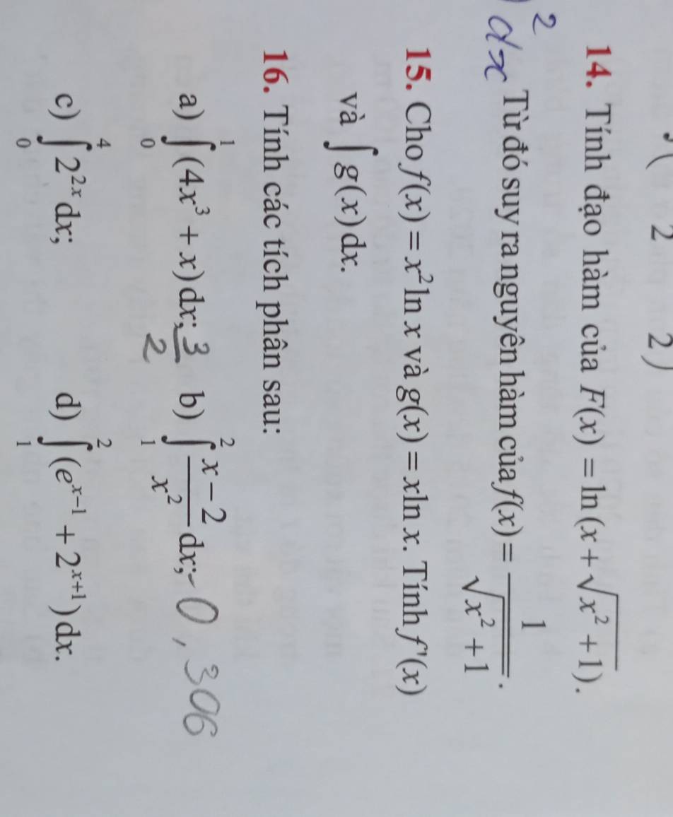 □  1 2 2 ) 
14. Tính đạo hàm của F(x)=ln (x+sqrt(x^2+1)). 
Từ đó suy ra nguyên hàm của f(x)= 1/sqrt(x^2+1) . 
15. Cho f(x)=x^2ln x và g(x)=xln x. Tính f'(x)
và ∈t g(x)dx. 
16. Tính các tích phân sau: 
a) ∈tlimits _0^(1(4x^3)+x)dx_s b) ∈tlimits _1^(2frac x-2)x^2dx, 
c) ∈tlimits _0^(42^2x)dx; ∈tlimits _1^(2(e^x-1)+2^(x+1))dx. 
d)