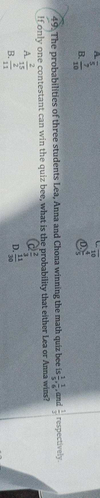 A. overline 5 overline 10

B.  7/10   4/5 
D.
49. The probabilities of three students Lea, Anna and Chona winning the math quiz bee is  1/5 ,  1/6  , and  1/3 , respectively.
If only one contestant can win the quiz bee, what is the probability that either Lea or Anna wins?
A.  2/15 
C  2/3 
B.  2/11 
D.  11/30 