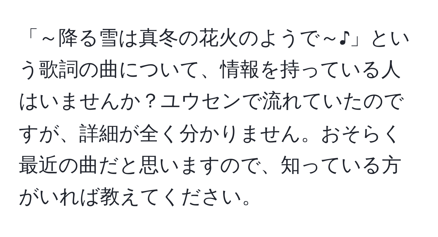 「～降る雪は真冬の花火のようで～♪」という歌詞の曲について、情報を持っている人はいませんか？ユウセンで流れていたのですが、詳細が全く分かりません。おそらく最近の曲だと思いますので、知っている方がいれば教えてください。