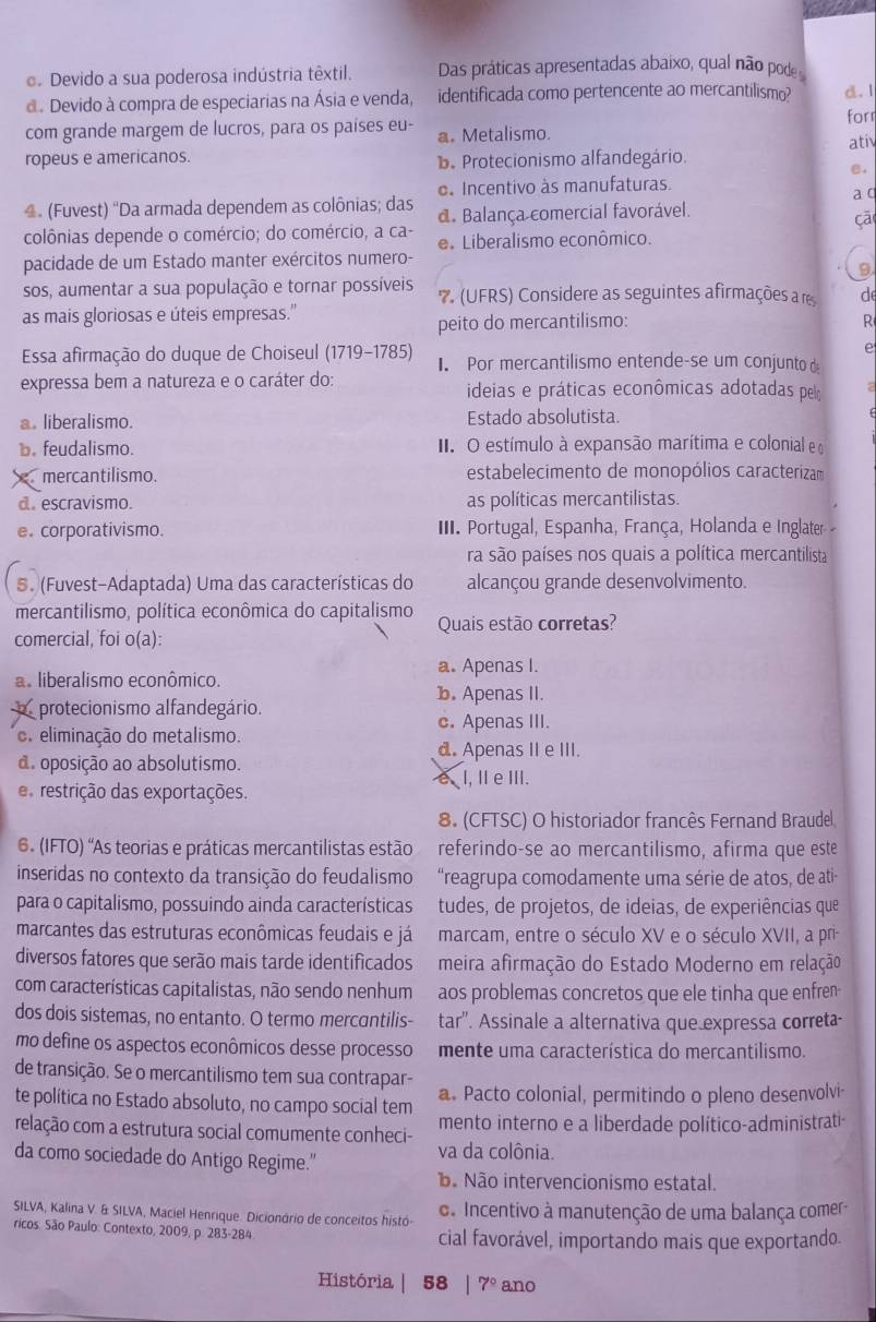 Devido a sua poderosa indústria têxtil. Das práticas apresentadas abaixo, qual não pode
d. Devido à compra de especiarias na Ásia e venda, identificada como pertencente ao mercantilismo? d. l
forr
com grande margem de lucros, para os países eu- a. Metalismo.
ropeus e americanos. b. Protecionismo alfandegário. ati
e.
e Incentivo às manufaturas.
a q
4 (Fuvest) 'Da armada dependem as colônias; das d. Balança comercial favorável.
çā
colônias depende o comércio; do comércio, a ca- e Liberalismo econômico.
pacidade de um Estado manter exércitos numero-
9
sos, aumentar a sua população e tornar possíveis 7 (UFRS) Considere as seguintes afirmações a re d
as mais gloriosas e úteis empresas.'
peito do mercantilismo: R
e
Essa afirmação do duque de Choiseul (1719-1785) I. Por mercantilismo entende-se um conjunto d
expressa bem a natureza e o caráter do: ideias e práticas econômicas adotadas pelo
a. liberalismo. Estado absolutista.
b. feudalismo.  II. O estímulo à expansão marítima e colonial e o
mercantilismo. estabelecimento de monopólios caracterizam
d. escravismo. as políticas mercantilistas.
e. corporativismo.  III. Portugal, Espanha, França, Holanda e Inglater 
ra são países nos quais a política mercantilista
S. (Fuvest-Adaptada) Uma das características do alcançou grande desenvolvimento.
mercantilismo, política econômica do capitalismo Quais estão corretas?
comercial, foi o(a):
a. Apenas I.
a. liberalismo econômico. b. Apenas II.
protecionismo alfandegário.
c. Apenas III.
eliminação do metalismo.
d. Apenas II e III.
d. oposição ao absolutismo.
e restrição das exportações. eI, I e III.
8. (CFTSC) O historiador francês Fernand Braudel
6. (IFTO) 'As teorias e práticas mercantilistas estão referindo-se ao mercantilismo, afirma que este
inseridas no contexto da transição do feudalismo  'reagrupa comodamente uma série de atos, de ati
para o capitalismo, possuindo ainda características tudes, de projetos, de ideias, de experiências que
marcantes das estruturas econômicas feudais e já marcam, entre o século XV e o século XVII, a pr
diversos fatores que serão mais tarde identificados meira afirmação do Estado Moderno em relação
com características capitalistas, não sendo nenhum aos problemas concretos que ele tinha que enfren
dos dois sistemas, no entanto. O termo mercantilis- tar''. Assinale a alternativa que expressa correta-
mo define os aspectos econômicos desse processo mente uma característica do mercantilismo.
de transição. Se o mercantilismo tem sua contrapar-
te política no Estado absoluto, no campo social tem a. Pacto colonial, permitindo o pleno desenvolvi-
relação com a estrutura social comumente conheci- mento interno e a liberdade político-administrati-
da como sociedade do Antigo Regime." va da colônia.
ãã Não intervencionismo estatal.
SILVA, Kalina V. & SILVA, Maciel Henrique. Dicionório de conceitos histó- d Incentivo à manutenção de uma balança comer-
ricos. São Paulo: Contexto, 2009, p. 283-284 cial favorável, importando mais que exportando.
História | 58  1 7° ano