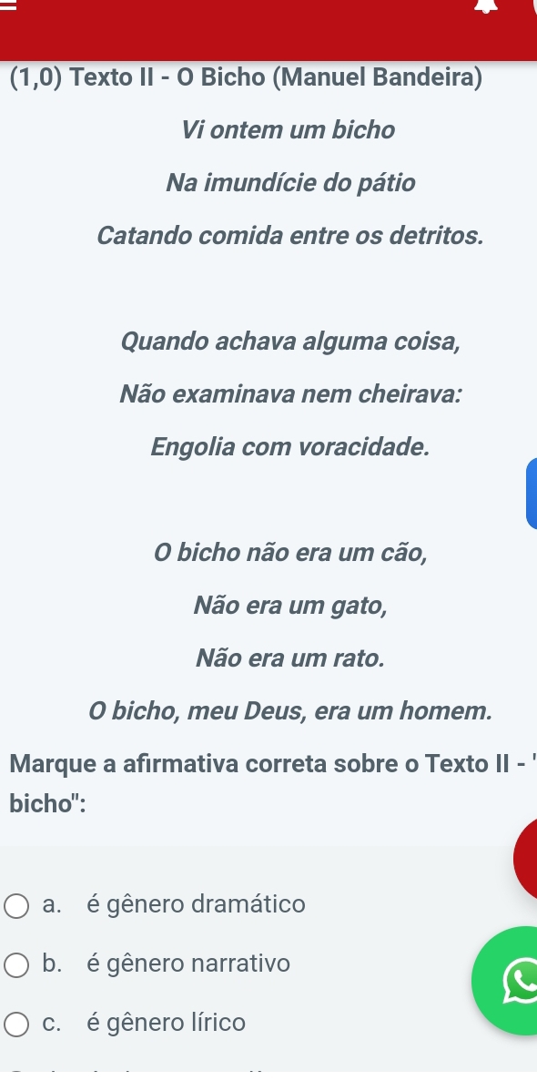 (1,0) Texto II - O Bicho (Manuel Bandeira)
Vi ontem um bicho
Na imundície do pátio
Catando comida entre os detritos.
Quando achava alguma coisa,
Não examinava nem cheirava:
Engolia com voracidade.
O bicho não era um cão,
Não era um gato,
Não era um rato.
O bicho, meu Deus, era um homem.
Marque a afirmativa correta sobre o Texto II - '
bicho":
a. é gênero dramático
b. é gênero narrativo
c. é gênero lírico