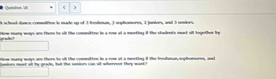 Quesbon 18 > 
A school dance committee is made up of 3 freshman, 3 sophomores, 2 juniors, and 3 seniors. 
Hew many ways are there to sit the committee in a row at a meeting if the students must sit together by 
grade? 
How many ways are there to sit the committee in a row at a meeting if the freshman,sophomores, and 
junioes must sit by grade, but the seniors can sit wherever they want?