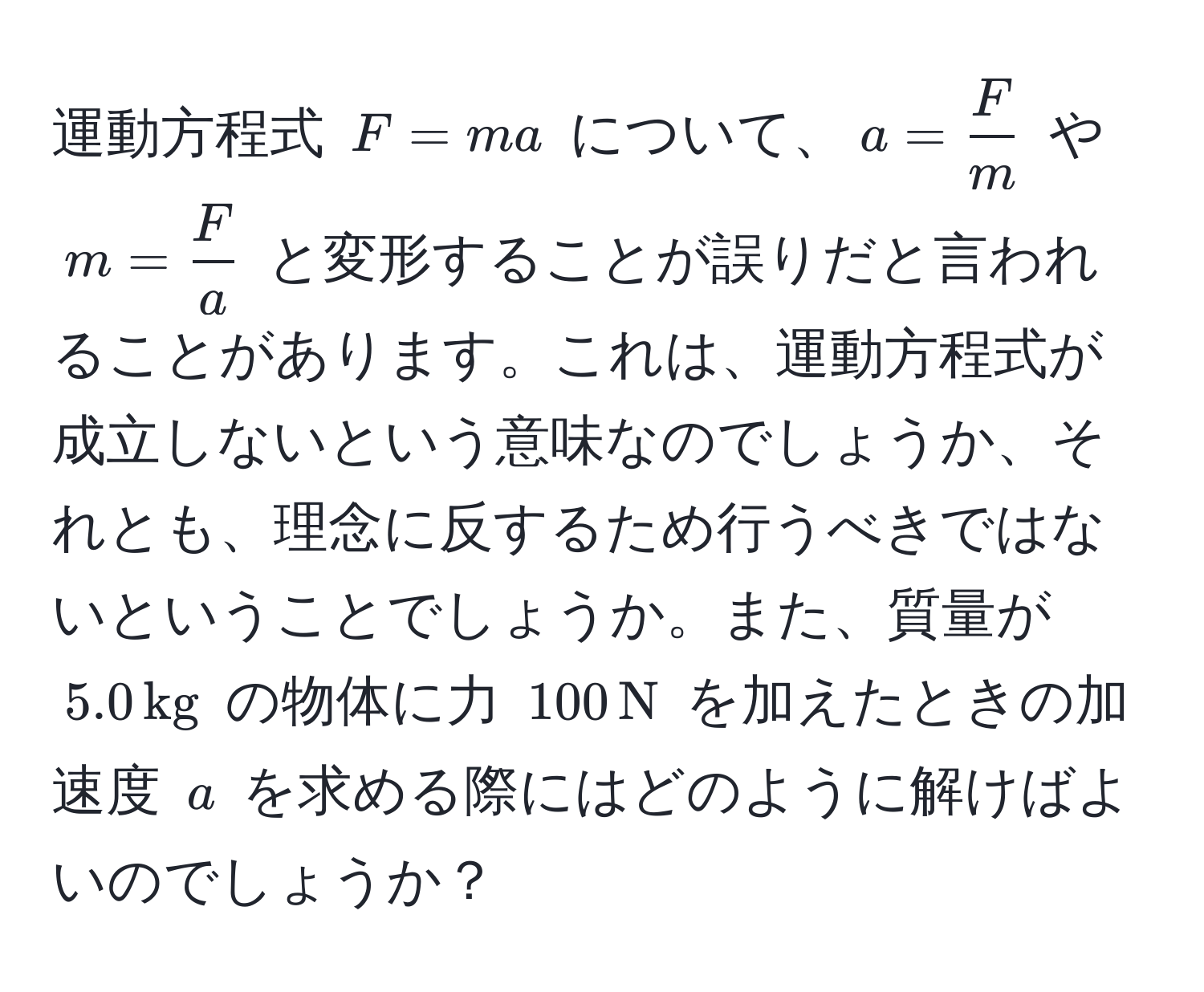 運動方程式 $F = ma$ について、$a =  F/m $ や $m =  F/a $ と変形することが誤りだと言われることがあります。これは、運動方程式が成立しないという意味なのでしょうか、それとも、理念に反するため行うべきではないということでしょうか。また、質量が $5.0 , kg$ の物体に力 $100 , N$ を加えたときの加速度 $a$ を求める際にはどのように解けばよいのでしょうか？