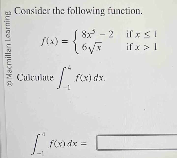 Consider the following function.
f(x)=beginarrayl 8x^5-2ifx≤ 1 6sqrt(x)ifx>1endarray.
Calculate ∈t _(-1)^4f(x)dx.
∈t _(-1)^4f(x)dx=□