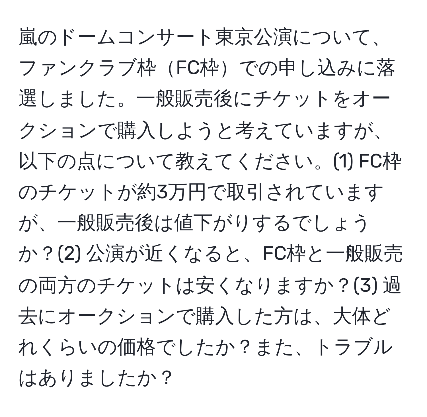 嵐のドームコンサート東京公演について、ファンクラブ枠FC枠での申し込みに落選しました。一般販売後にチケットをオークションで購入しようと考えていますが、以下の点について教えてください。(1) FC枠のチケットが約3万円で取引されていますが、一般販売後は値下がりするでしょうか？(2) 公演が近くなると、FC枠と一般販売の両方のチケットは安くなりますか？(3) 過去にオークションで購入した方は、大体どれくらいの価格でしたか？また、トラブルはありましたか？