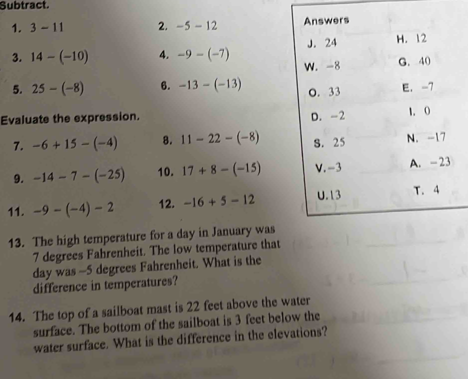 Subtract.
1. 3-11 2. -5-12 Answers
3. 14-(-10) 4. -9-(-7) J. 24
H. 12
W. -8 G. 40
6. -13-(-13)
5. 25-(-8) E. -7
O. 33
Evaluate the expression. D. -2
1. O
7. -6+15-(-4) 8. 11-22-(-8) S. 25
N. -17
V. -3
9. -14-7-(-25) 10. 17+8-(-15) A. -23
11. -9-(-4)-2 12. -16+5-12
U. 13 T. 4
13. The high temperature for a day in January was
7 degrees Fahrenheit. The low temperature that
day was -5 degrees Fahrenheit. What is the
difference in temperatures?
14. The top of a sailboat mast is 22 feet above the water
surface. The bottom of the sailboat is 3 feet below the
water surface. What is the difference in the elevations?