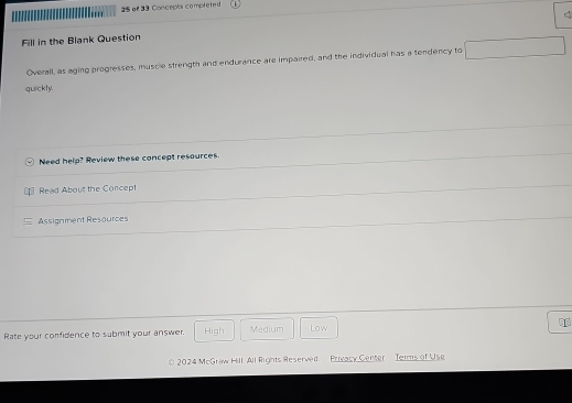 of 33 Concepts complete d
Fill in the Blank Question
Overall, as aging progresses, muscle strength and endurance are impaired, and the individual has a tendency to
quickly.
Need help? Review these concept resources.
Read About the Concept
Assignment Resources
Rate your confidence to submit your answer. High Medium Low
2024 McGraw Hill. All Rights Reserved Privacy Center Jerms of Use