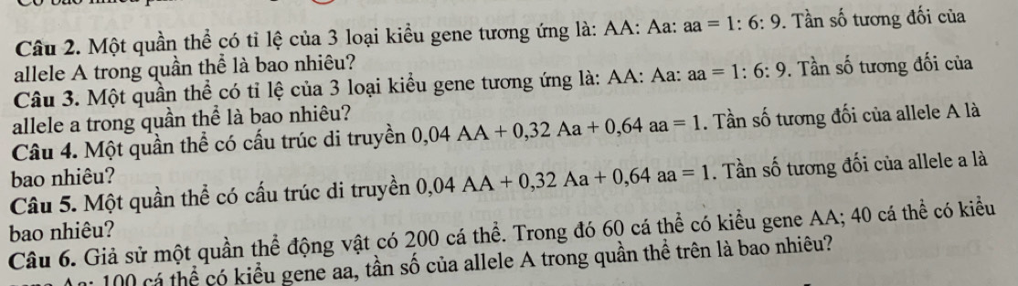 Một quần thể có tỉ lệ của 3 loại kiều gene tương ứng là: AA: Aa: aa=1:6:9. Tần số tương đối của 
allele A trong quần thể là bao nhiêu? 
Câu 3. Một quần thể có tỉ lệ của 3 loại kiểu gene tương ứng là: AA: Aa: aa=1:6:9. Tần số tương đối của 
allele a trong quần thể là bao nhiêu? 
Câu 4. Một quần thể có cấu trúc di truyền 0,04AA+0,32Aa+0,64 aa=1. Tần số tương đối của allele A là 
bao nhiêu? 
Câu 5. Một quần thể có cấu trúc di truyền 0,04AA+0,32Aa+0,64aa=1. Tần số tương đối của allele a là 
bao nhiêu? 
Câu 6. Giả sử một quần thể động vật có 200 cá thể. Trong đó 60 cá thể có kiểu gene AA; 40 cá thể có kiểu
100 cá thể có kiểu gene aa, tần số của allele A trong quần thể trên là bao nhiêu?