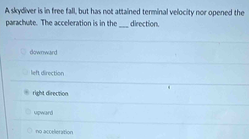 A skydiver is in free fall, but has not attained terminal velocity nor opened the
parachute. The acceleration is in the _direction.
downward
left direction
right direction
upward
no acceleration