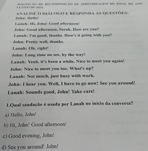 avaliação de recomposição de aprendizagem do final do ano
LETIVO DE 2024
anaLISe O diÁLOGO E RESPOnda aS qUESTÕes:
John: Hello!
Lanah: Hi, John! Good afternoon!
John: Good afternoon, Sarah. How are you?
Lanah: I'm good, thanks. How's it going with you?
John: Pretty well, thanks.
Lanah: Oh, right!
John: Long time no see, by the way!
Lanah: Yeah, it's been a while. Nice to meet you again!
John: Nice to meet you too. What's up?
Lanah: Not much, just busy with work.
John: I hear you. Well, I have to go now! See you around!
Lanah: Sounds good, John! Take care!
1.Qual saudação é usada por Lanah no início da conversa?
a) Hello, John!
b) Hi, John! Good afternoon!
c) Good evening, John!
d) See you around! John!