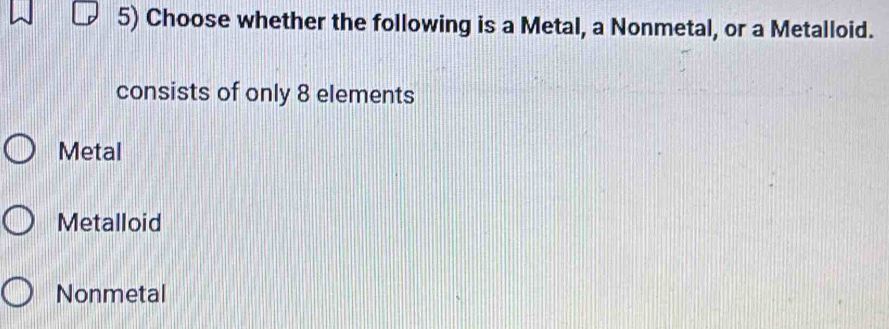 Choose whether the following is a Metal, a Nonmetal, or a Metalloid.
consists of only 8 elements
Metal
Metalloid
Nonmetal