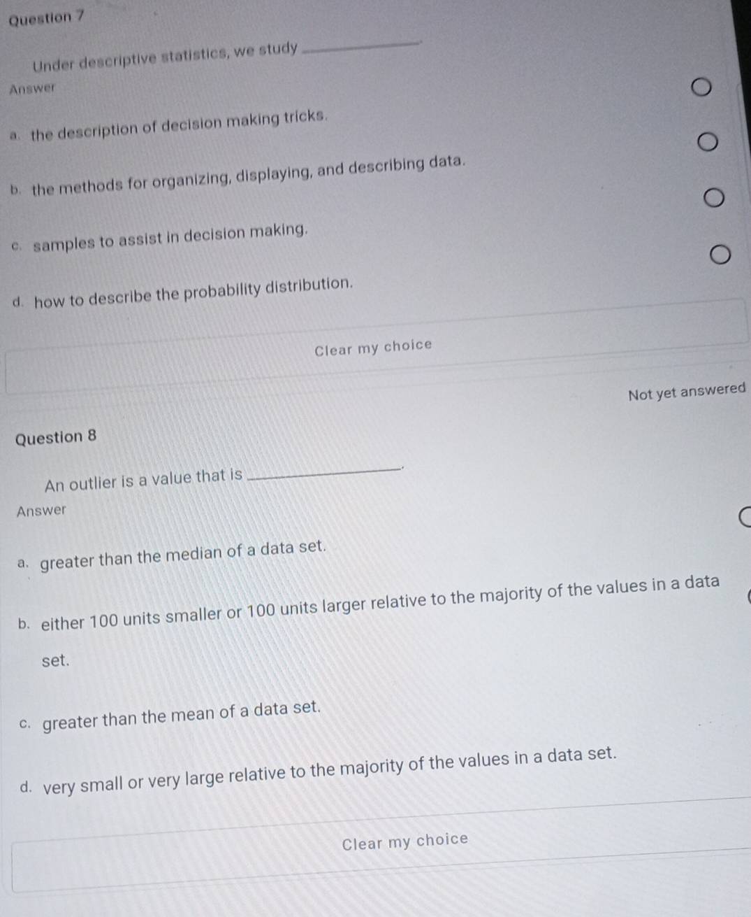 Under descriptive statistics, we study
_
Answer
a the description of decision making tricks.
b. the methods for organizing, displaying, and describing data.
c samples to assist in decision making.
d how to describe the probability distribution.
Clear my choice
Question 8 Not yet answered
An outlier is a value that is
_.
Answer
a greater than the median of a data set.
b. either 100 units smaller or 100 units larger relative to the majority of the values in a data
set.
c. greater than the mean of a data set.
d. very small or very large relative to the majority of the values in a data set.
Clear my choice