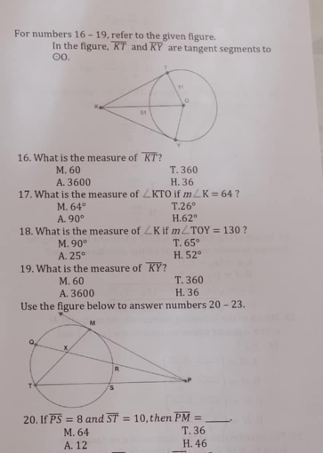 For numbers 16 - 19, refer to the given figure.
In the figure, overline KT and overline KY are tangent segments to
odot O. 
16. What is the measure of overline KT ?
M. 60 T. 360
A. 3600 H. 36
17. What is the measure of ∠ KTO if m∠ K=64 ?
M. 64° T. 26°
A. 90° H. 62°
18. What is the measure of ∠ K if m∠ TOY=130 ?
M. 90° T. 65°
A. 25° H. 52°
19. What is the measure of overline KY ?
T. 360
M. 60 H. 36
A. 3600
Use the figure below to answer numbers 20-23. 
20. If overline PS=8 and overline ST=10 ,then overline PM= _.
M. 64 T. 36
A. 12 H. 46