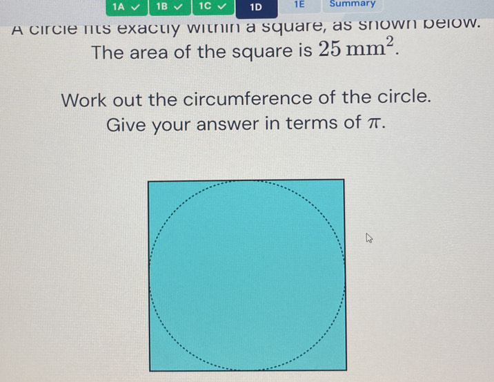 1A 1B 1C 1D 1E Summary 
A circle lts exactly within a square, as snown below. 
The area of the square is 25mm^2. 
Work out the circumference of the circle. 
Give your answer in terms of π.