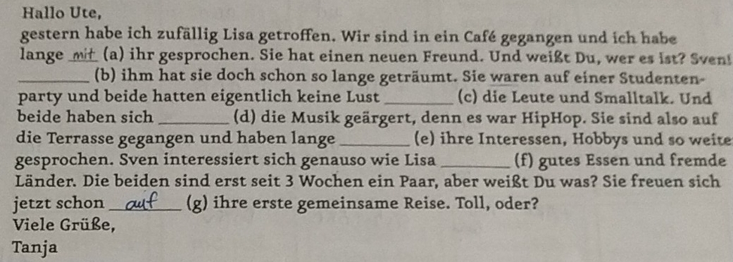 Hallo Ute, 
gestern habe ich zufällig Lisa getroffen. Wir sind in ein Café gegangen und ich habe 
lange ___ (a) ihr gesprochen. Sie hat einen neuen Freund. Und weißt Du, wer es ist? Sven! 
_(b) ihm hat sie doch schon so lange geträumt. Sie waren auf einer Studenten- 
party und beide hatten eigentlich keine Lust _(c) die Leute und Smalltalk. Und 
beide haben sich _(d) die Musik geärgert, denn es war HipHop. Sie sind also auf 
die Terrasse gegangen und haben lange_ (e) ihre Interessen, Hobbys und so weite 
gesprochen. Sven interessiert sich genauso wie Lisa _(f) gutes Essen und fremde 
Länder. Die beiden sind erst seit 3 Wochen ein Paar, aber weißt Du was? Sie freuen sich 
jetzt schon_ (g) ihre erste gemeinsame Reise. Toll, oder? 
Viele Grüße, 
Tanja