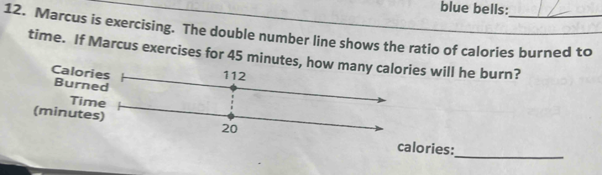 blue bells: 
12. Marcus is exercising. The double number line shows the ratio of calories burned to 
time. If Marcus exercises for 45 minutes, how many calories will he burn? 
Calories 112
Burned 
Time 
(minutes)
20
_ 
calories: