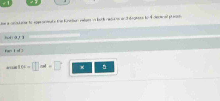 1 2 
Use a calculator to approximate the function values in both radians and degrees to 4 decimal places. 
Part 0 / 3 
Part I of 3
arcsin 0.04=□ rad=□° ×