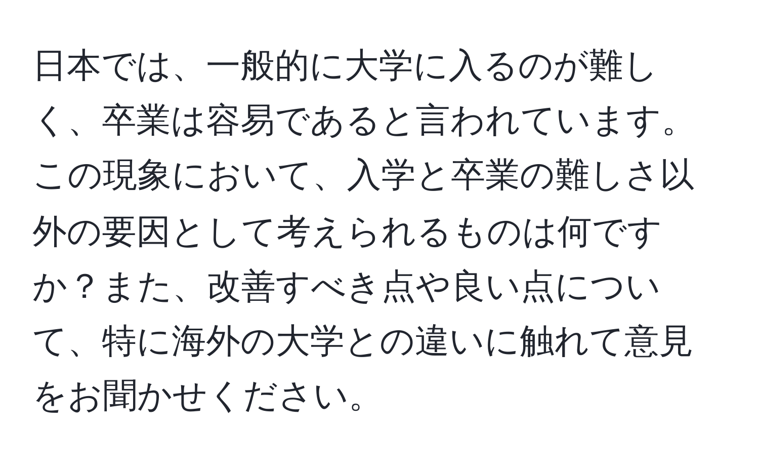 日本では、一般的に大学に入るのが難しく、卒業は容易であると言われています。この現象において、入学と卒業の難しさ以外の要因として考えられるものは何ですか？また、改善すべき点や良い点について、特に海外の大学との違いに触れて意見をお聞かせください。