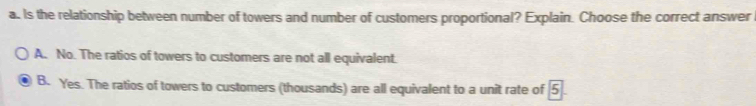 Is the relationship between number of towers and number of customers proportional? Explain. Choose the correct answer
A. No. The ratios of towers to customers are not all equivalent.
B. Yes. The ratios of towers to customers (thousands) are all equivalent to a unit rate of 5