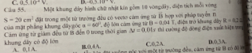 C. 0.5.10^(-4)V. D -0.5, 10^(-2)V. 
Câu 55. Một khung dây hình chữ nhật kin gồm 10 vòngdãy, điện tích mỗi vòng
S=20cm^2 đặt trong một từ trường đều có vecio cảm ứng từ vector B hợp với pháp tuyển vector n
của mật phẳng khung đâygóc a=60° độ lớn cảm ứng từ B-0.04T điện trở khung dây R=0.2Omega
Cảm ứng từ giám đều từ B đến 0 trong thời gian △ J=0.01s 5 thi cường độ đòng điện xuất hiện tn 
khung dây có độ lớn C, 0, 2A. D. 0, 3A.
A. 0, l A. H _ 0.4A. g g c v ới một từ trường đều, căm ứng từ B có độ lớ