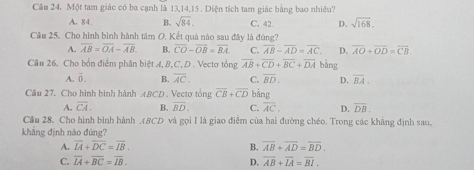 Một tam giác có ba cạnh là 13, 14, 15. Diện tích tam giác bằng bao nhiêu?
A. 84. B. sqrt(84). C. 42. D. sqrt(168). 
Câu 25. Cho hình bình hành tâm O. Kết quả nào sau đây là đúng?
A. overline AB=overline OA-overline AB. B. overline CO-overline OB=overline BA. C. overline AB-overline AD=overline AC. D. overline AO+overline OD=overline CB. 
Câu 26. Cho bốn điểm phân biệt A, B, C,D . Vectơ tổng overline AB+overline CD+overline BC+overline DA bằng
A. vector 0. B. overline AC. C. overline BD. D. overline BA. 
Câu 27. Cho hình bình hành ABCD. Vectơ tổng overline CB+overline CD bằng
A. overline CA. B. overline BD. C. overline AC. D. overline DB. 
Câu 28. Cho hình bình hành . 4BCD và gọi I là giao điểm của hai đường chéo. Trong các khẳng định sau,
khắng định nào đúng?
A. vector IA+vector DC=vector IB. B. overline AB+overline AD=overline BD.
C. overline IA+overline BC=overline IB. D. overline AB+overline IA=overline BI.