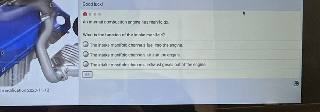 Good luck!
internal combustion engine has manifolds.
hat is the function of the intake manifold?
The intake manifold channels fuel into the engine.
The intake manifold channels air into the engine.
The intake manifold channels exhaust gases out of the engine.
K
modification:2023-11-12