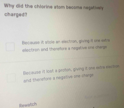 Why did the chlorine atom become negatively
charged?
Because it stole an electron, giving it one extra
electron and therefore a negative one charge
Because it lost a proton, giving it one extra electron
and therefore a negative one charge
Rewatch