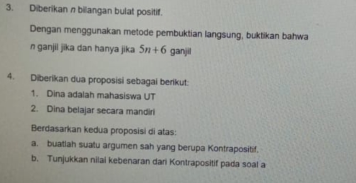 Diberikan nbilangan bulat positif. 
Dengan menggunakan metode pembuktian langsung, buktikan bahwa 
n ganjii jika dan hanya jika 5n+6 ganjil 
4. Diberikan dua proposisi sebagai berikut: 
1. Dina adalah mahasiswa UT 
2. Dina belajar secara mandiri 
Berdasarkan kedua proposisi di atas: 
a. buatlah suatu argumen sah yang berupa Kontrapositif. 
b. Tunjukkan nilai kebenaran dari Kontrapositif pada soal a